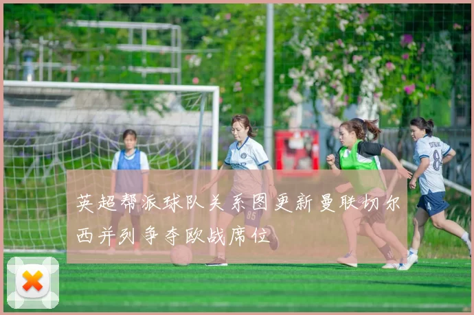 英超帮派球队关系图更新曼联切尔西并列争夺欧战席位