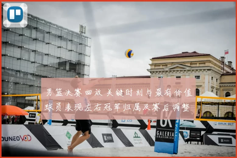 男篮决赛回放 关键时刻与最有价值球员表现左右冠军归属及赛后调整