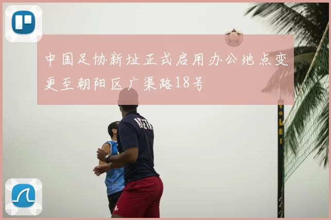 中国足协新址正式启用办公地点变更至朝阳区广渠路18号