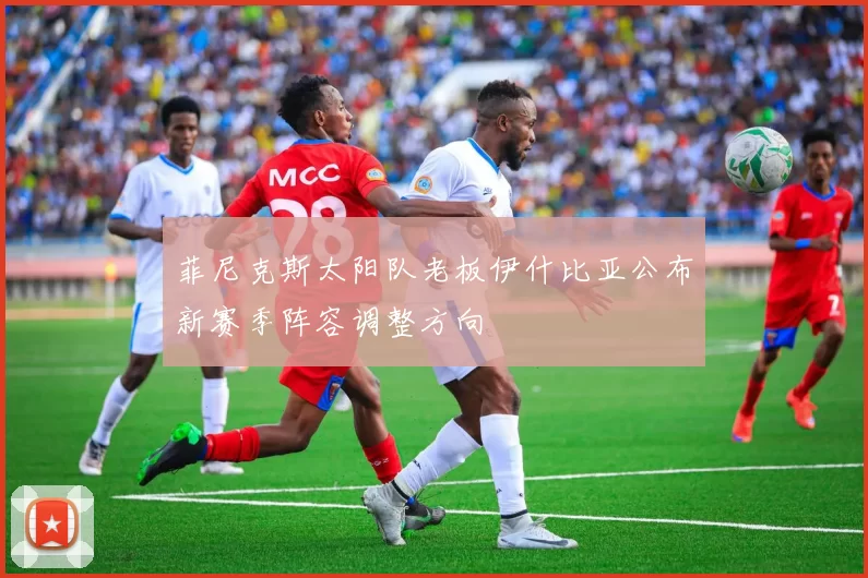 菲尼克斯太阳队老板伊什比亚公布新赛季阵容调整方向