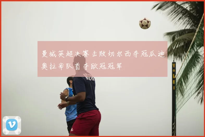 曼城英超决赛击败切尔西夺冠瓜迪奥拉率队首夺欧冠冠军