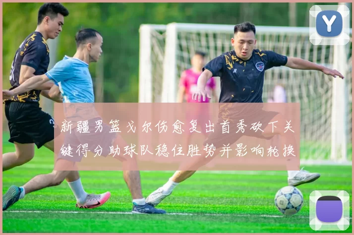 新疆男篮戈尔伤愈复出首秀砍下关键得分助球队稳住胜势并影响轮换