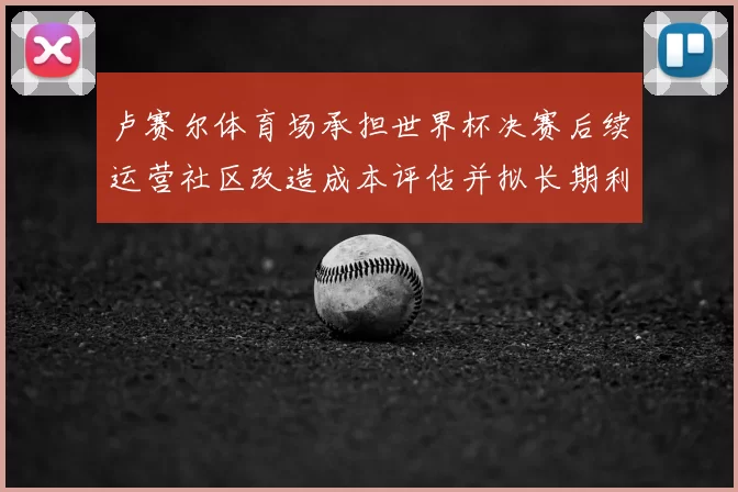 卢赛尔体育场承担世界杯决赛后续运营社区改造成本评估并拟长期利用方案
