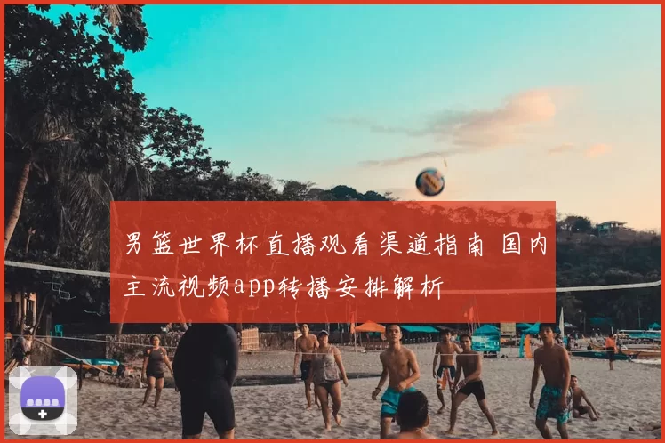 男篮世界杯直播观看渠道指南 国内主流视频app转播安排解析