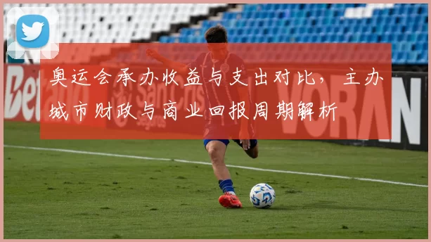 奥运会承办收益与支出对比，主办城市财政与商业回报周期解析