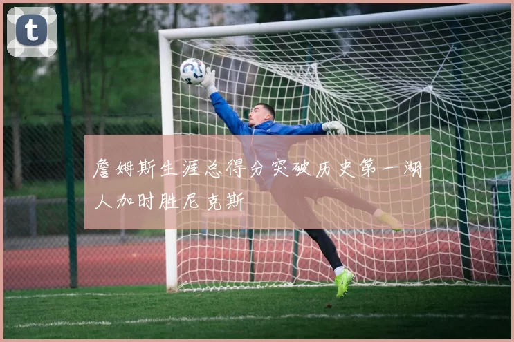 詹姆斯生涯总得分突破历史第一湖人加时胜尼克斯