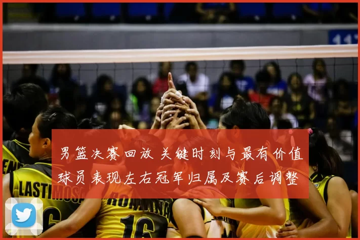 男篮决赛回放 关键时刻与最有价值球员表现左右冠军归属及赛后调整