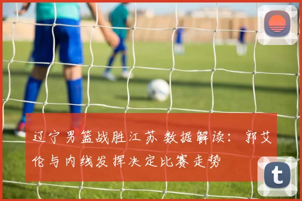 辽宁男篮战胜江苏 数据解读：郭艾伦与内线发挥决定比赛走势