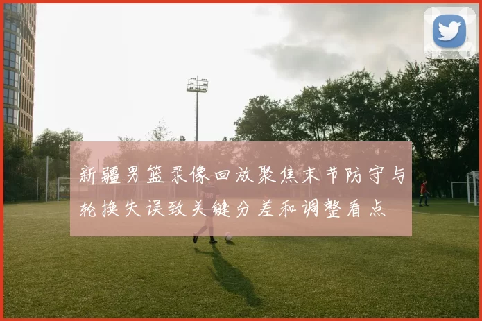 新疆男篮录像回放聚焦末节防守与轮换失误致关键分差和调整看点