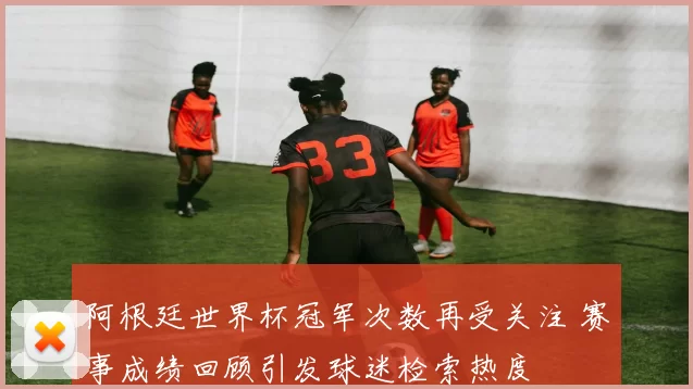 阿根廷世界杯冠军次数再受关注 赛事成绩回顾引发球迷检索热度