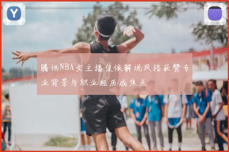 腾讯NBA女主播佳依解说风格获赞专业背景与职业经历成焦点