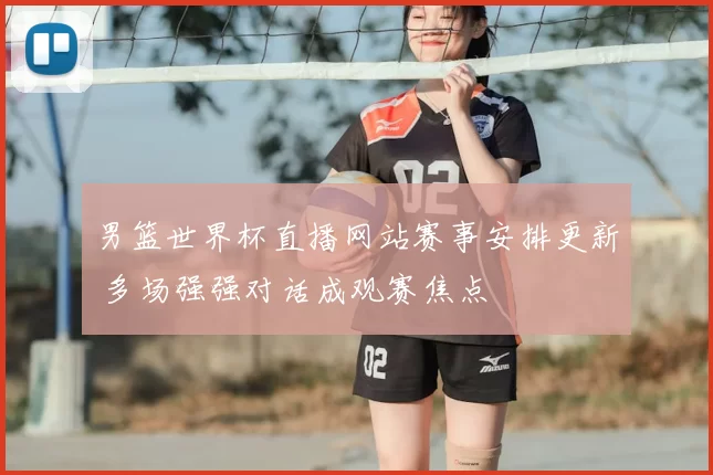 男篮世界杯直播网站赛事安排更新 多场强强对话成观赛焦点