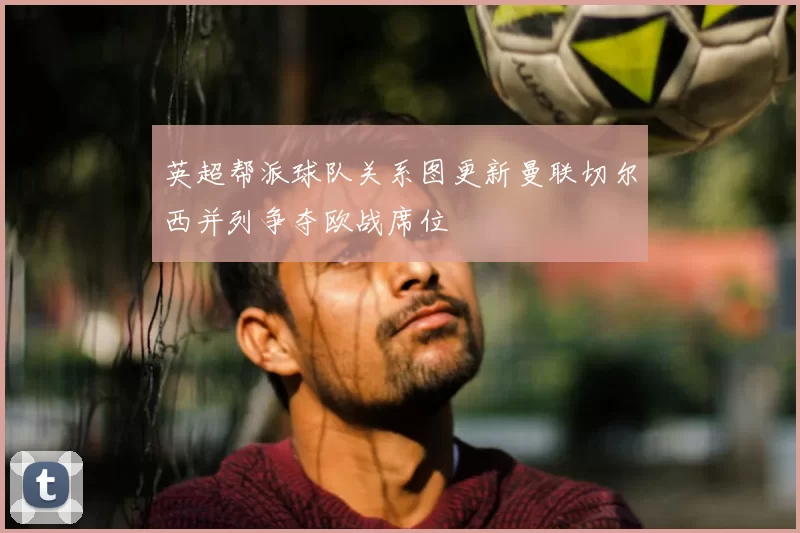 英超帮派球队关系图更新曼联切尔西并列争夺欧战席位