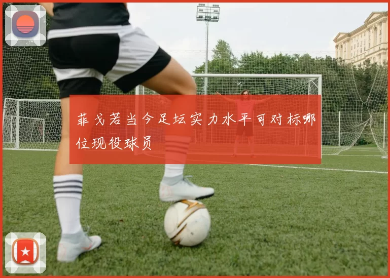 菲戈若当今足坛实力水平可对标哪位现役球员