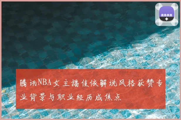 腾讯NBA女主播佳依解说风格获赞专业背景与职业经历成焦点