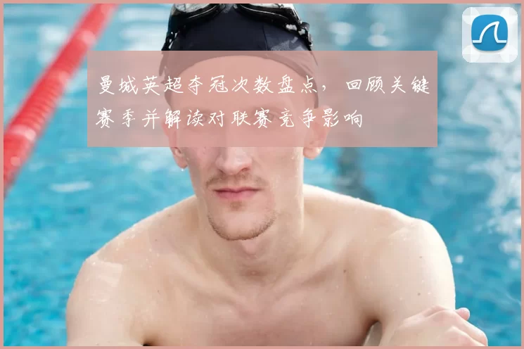 曼城英超夺冠次数盘点，回顾关键赛季并解读对联赛竞争影响