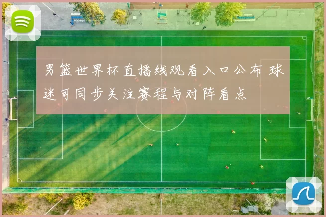 男篮世界杯直播线观看入口公布 球迷可同步关注赛程与对阵看点