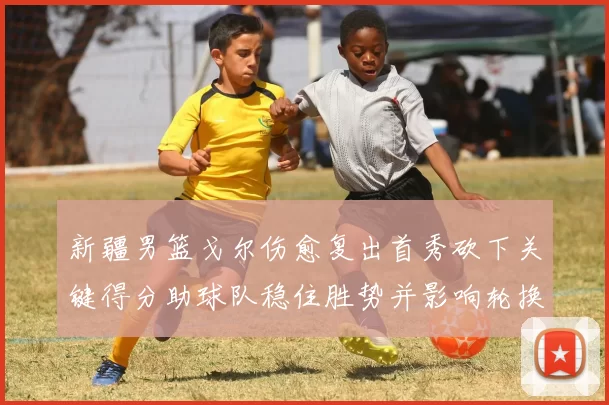 新疆男篮戈尔伤愈复出首秀砍下关键得分助球队稳住胜势并影响轮换