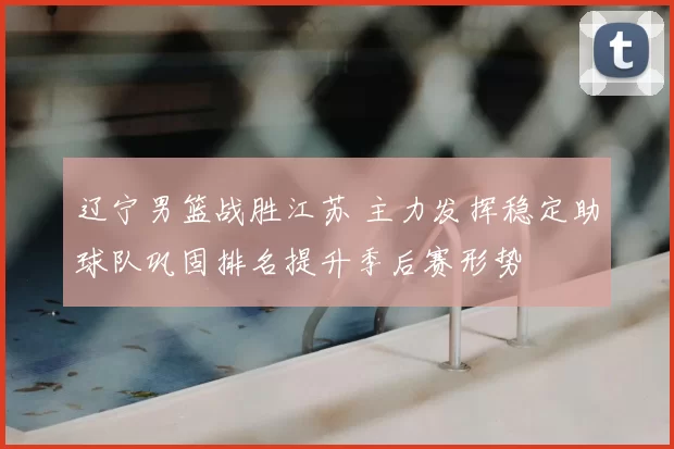 辽宁男篮战胜江苏 主力发挥稳定助球队巩固排名提升季后赛形势