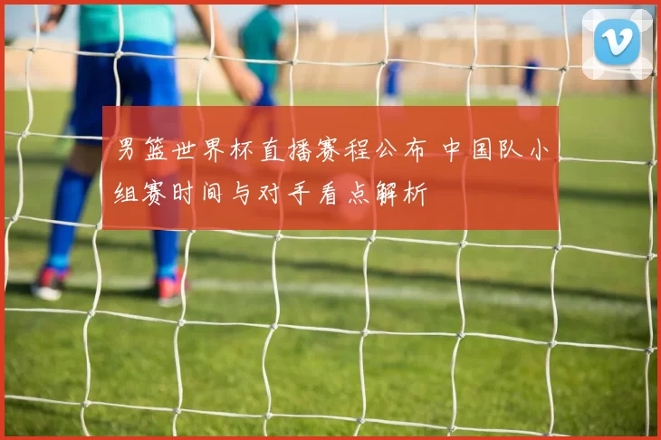 男篮世界杯直播赛程公布 中国队小组赛时间与对手看点解析