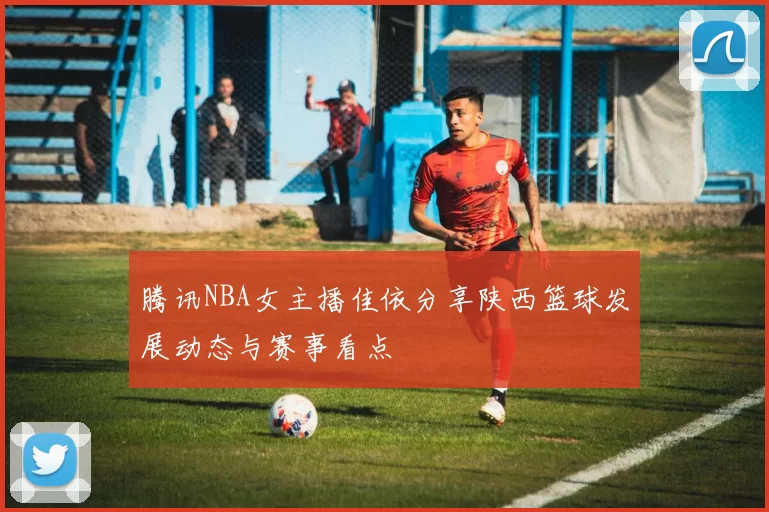 腾讯NBA女主播佳依分享陕西篮球发展动态与赛事看点