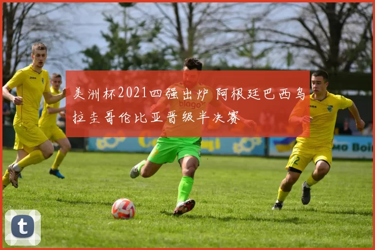 美洲杯2021四强出炉 阿根廷巴西乌拉圭哥伦比亚晋级半决赛