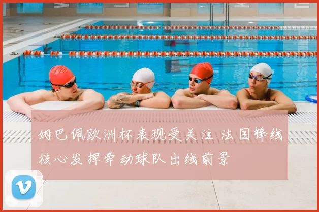 姆巴佩欧洲杯表现受关注 法国锋线核心发挥牵动球队出线前景