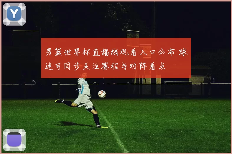 男篮世界杯直播线观看入口公布 球迷可同步关注赛程与对阵看点