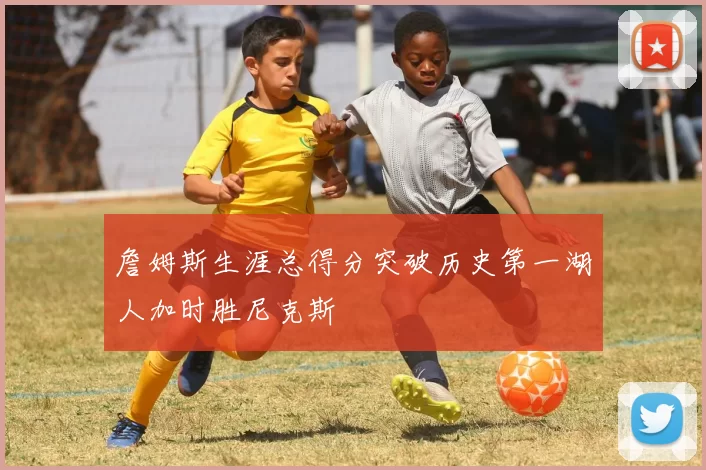 詹姆斯生涯总得分突破历史第一湖人加时胜尼克斯