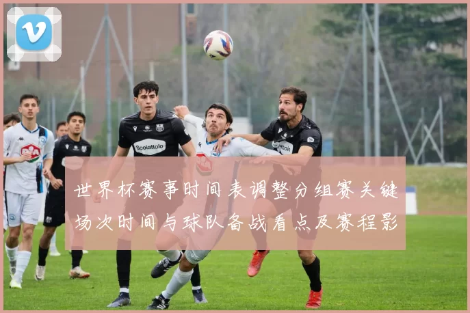 世界杯赛事时间表调整分组赛关键场次时间与球队备战看点及赛程影响