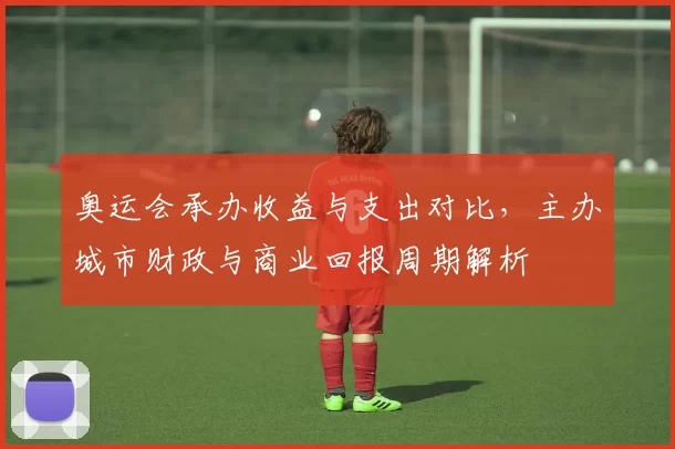 奥运会承办收益与支出对比，主办城市财政与商业回报周期解析