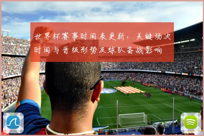 世界杯赛事时间表更新，关键场次时间与晋级形势及球队备战影响