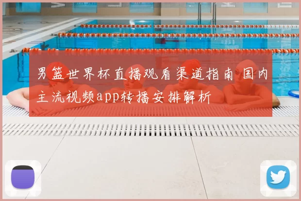 男篮世界杯直播观看渠道指南 国内主流视频app转播安排解析