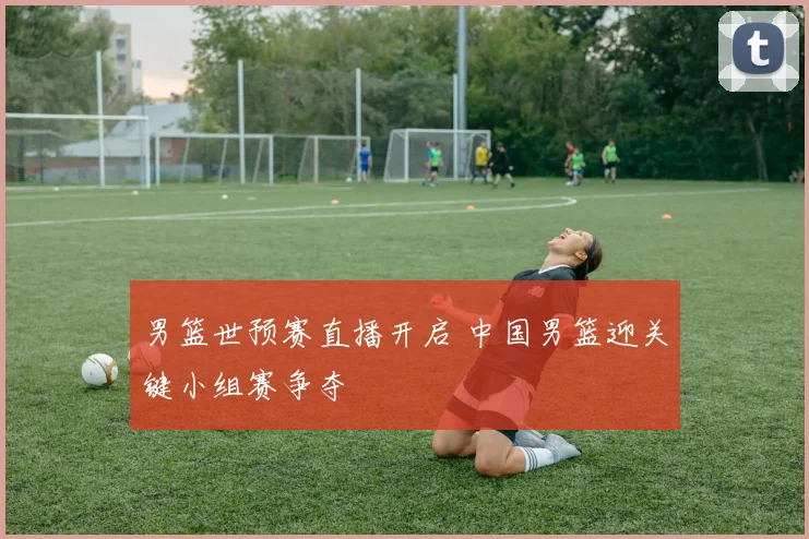 男篮世预赛直播开启 中国男篮迎关键小组赛争夺
