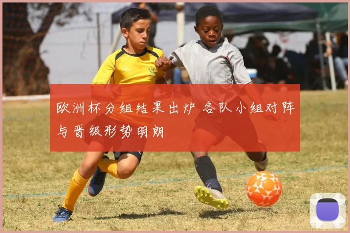 欧洲杯分组结果出炉 各队小组对阵与晋级形势明朗